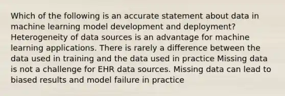 Which of the following is an accurate statement about data in machine learning model development and deployment? Heterogeneity of data sources is an advantage for machine learning applications. There is rarely a difference between the data used in training and the data used in practice Missing data is not a challenge for EHR data sources. Missing data can lead to biased results and model failure in practice