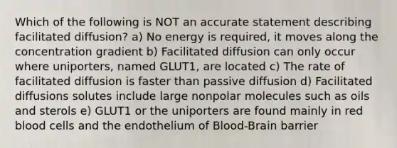 Which of the following is NOT an accurate statement describing facilitated diffusion? a) No energy is required, it moves along the concentration gradient b) Facilitated diffusion can only occur where uniporters, named GLUT1, are located c) The rate of facilitated diffusion is faster than passive diffusion d) Facilitated diffusions solutes include large nonpolar molecules such as oils and sterols e) GLUT1 or the uniporters are found mainly in red blood cells and the endothelium of Blood-Brain barrier