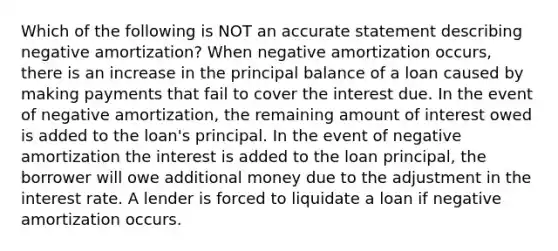 Which of the following is NOT an accurate statement describing negative amortization? When negative amortization occurs, there is an increase in the principal balance of a loan caused by making payments that fail to cover the interest due. In the event of negative amortization, the remaining amount of interest owed is added to the loan's principal. In the event of negative amortization the interest is added to the loan principal, the borrower will owe additional money due to the adjustment in the interest rate. A lender is forced to liquidate a loan if negative amortization occurs.