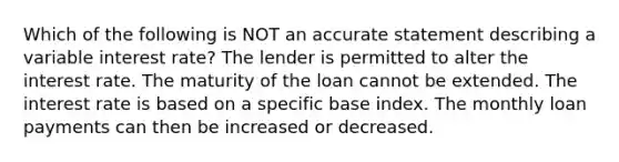 Which of the following is NOT an accurate statement describing a variable interest rate? The lender is permitted to alter the interest rate. The maturity of the loan cannot be extended. The interest rate is based on a specific base index. The monthly loan payments can then be increased or decreased.