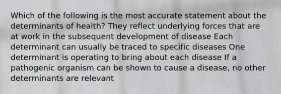 Which of the following is the most accurate statement about the determinants of health? They reflect underlying forces that are at work in the subsequent development of disease Each determinant can usually be traced to specific diseases One determinant is operating to bring about each disease If a pathogenic organism can be shown to cause a disease, no other determinants are relevant