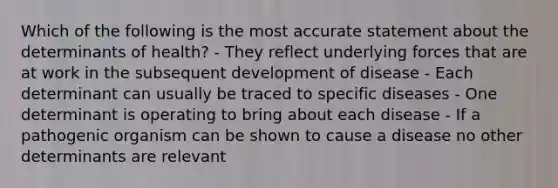 Which of the following is the most accurate statement about the determinants of health? - They reflect underlying forces that are at work in the subsequent development of disease - Each determinant can usually be traced to specific diseases - One determinant is operating to bring about each disease - If a pathogenic organism can be shown to cause a disease no other determinants are relevant