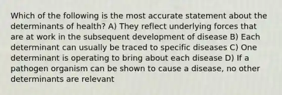 Which of the following is the most accurate statement about the determinants of health? A) They reflect underlying forces that are at work in the subsequent development of disease B) Each determinant can usually be traced to specific diseases C) One determinant is operating to bring about each disease D) If a pathogen organism can be shown to cause a disease, no other determinants are relevant