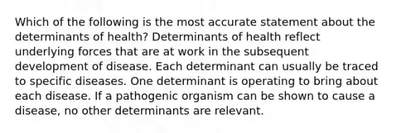 Which of the following is the most accurate statement about the determinants of health? Determinants of health reflect underlying forces that are at work in the subsequent development of disease. Each determinant can usually be traced to specific diseases. One determinant is operating to bring about each disease. If a pathogenic organism can be shown to cause a disease, no other determinants are relevant.