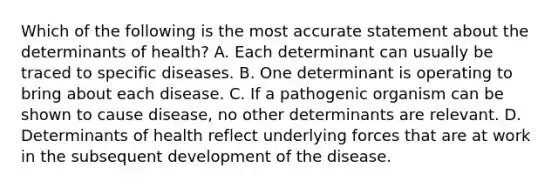 Which of the following is the most accurate statement about the determinants of health? A. Each determinant can usually be traced to specific diseases. B. One determinant is operating to bring about each disease. C. If a pathogenic organism can be shown to cause disease, no other determinants are relevant. D. Determinants of health reflect underlying forces that are at work in the subsequent development of the disease.