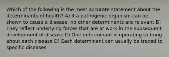 Which of the following is the most accurate statement about the determinants of health? A) If a pathogenic organism can be shown to cause a disease, no other determinants are relevant B) They reflect underlying forces that are at work in the subsequent development of disease C) One determinant is operating to bring about each disease D) Each determinant can usually be traced to specific diseases