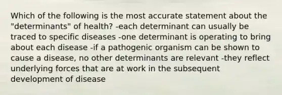 Which of the following is the most accurate statement about the "determinants" of health? -each determinant can usually be traced to specific diseases -one determinant is operating to bring about each disease -if a pathogenic organism can be shown to cause a disease, no other determinants are relevant -they reflect underlying forces that are at work in the subsequent development of disease