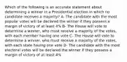 Which of the following is an accurate statement about determining a winner in a Presidential election in which no candidate receives a majority? A- The candidate with the most popular votes will be declared the winner if they possess a margin of victory of at least 4% B- The House will vote to determine a winner, who must receive a majority of the votes, with each member having one vote C- The House will vote to determine a winner, who must receive a majority of the votes, with each state having one vote D- The candidate with the most electoral votes will be declared the winner if they possess a margin of victory of at least 4%