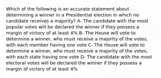 Which of the following is an accurate statement about determining a winner in a Presidential election in which no candidate receives a majority? A- The candidate with the most popular votes will be declared the winner if they possess a margin of victory of at least 4% B- The House will vote to determine a winner, who must receive a majority of the votes, with each member having one vote C- The House will vote to determine a winner, who must receive a majority of the votes, with each state having one vote D- The candidate with the most electoral votes will be declared the winner if they possess a margin of victory of at least 4%