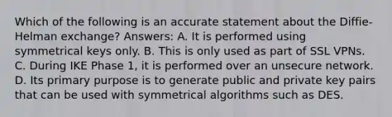 Which of the following is an accurate statement about the Diffie-Helman exchange? Answers: A. It is performed using symmetrical keys only. B. This is only used as part of SSL VPNs. C. During IKE Phase 1, it is performed over an unsecure network. D. Its primary purpose is to generate public and private key pairs that can be used with symmetrical algorithms such as DES.