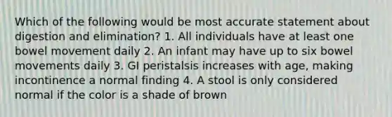 Which of the following would be most accurate statement about digestion and elimination? 1. All individuals have at least one bowel movement daily 2. An infant may have up to six bowel movements daily 3. GI peristalsis increases with age, making incontinence a normal finding 4. A stool is only considered normal if the color is a shade of brown