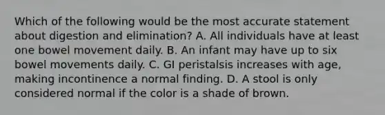 Which of the following would be the most accurate statement about digestion and elimination? A. All individuals have at least one bowel movement daily. B. An infant may have up to six bowel movements daily. C. GI peristalsis increases with age, making incontinence a normal finding. D. A stool is only considered normal if the color is a shade of brown.