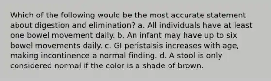 Which of the following would be the most accurate statement about digestion and elimination? a. All individuals have at least one bowel movement daily. b. An infant may have up to six bowel movements daily. c. GI peristalsis increases with age, making incontinence a normal finding. d. A stool is only considered normal if the color is a shade of brown.