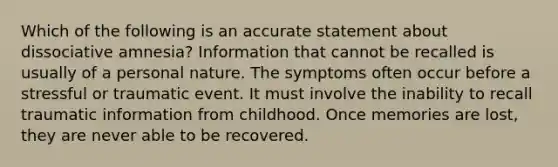 Which of the following is an accurate statement about dissociative amnesia? Information that cannot be recalled is usually of a personal nature. The symptoms often occur before a stressful or traumatic event. It must involve the inability to recall traumatic information from childhood. Once memories are lost, they are never able to be recovered.