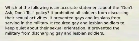 Which of the following is an accurate statement about the "Don't Ask, Don't Tell" policy? It prohibited all soldiers from discussing their sexual activities. It prevented gays and lesbians from serving in the military. It required gay and lesbian soldiers to keep quiet about their sexual orientation. It prevented the military from discharging gay and lesbian soldiers.