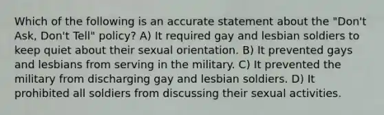 Which of the following is an accurate statement about the "Don't Ask, Don't Tell" policy? A) It required gay and lesbian soldiers to keep quiet about their sexual orientation. B) It prevented gays and lesbians from serving in the military. C) It prevented the military from discharging gay and lesbian soldiers. D) It prohibited all soldiers from discussing their sexual activities.