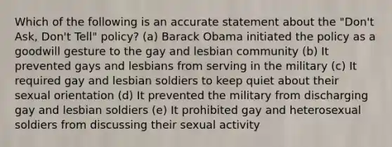 Which of the following is an accurate statement about the "Don't Ask, Don't Tell" policy? (a) Barack Obama initiated the policy as a goodwill gesture to the gay and lesbian community (b) It prevented gays and lesbians from serving in the military (c) It required gay and lesbian soldiers to keep quiet about their sexual orientation (d) It prevented the military from discharging gay and lesbian soldiers (e) It prohibited gay and heterosexual soldiers from discussing their sexual activity