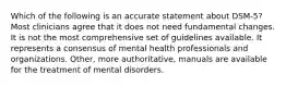 Which of the following is an accurate statement about DSM-5? Most clinicians agree that it does not need fundamental changes. It is not the most comprehensive set of guidelines available. It represents a consensus of mental health professionals and organizations. Other, more authoritative, manuals are available for the treatment of mental disorders.