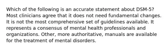 Which of the following is an accurate statement about DSM-5? Most clinicians agree that it does not need fundamental changes. It is not the most comprehensive set of guidelines available. It represents a consensus of mental health professionals and organizations. Other, more authoritative, manuals are available for the treatment of mental disorders.