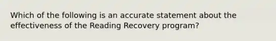 Which of the following is an accurate statement about the effectiveness of the Reading Recovery program?