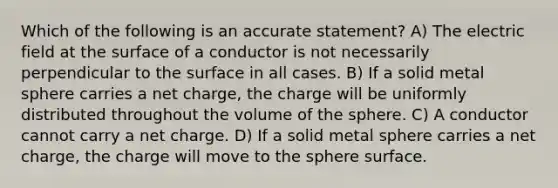 Which of the following is an accurate statement? A) The electric field at the surface of a conductor is not necessarily perpendicular to the surface in all cases. B) If a solid metal sphere carries a net charge, the charge will be uniformly distributed throughout the volume of the sphere. C) A conductor cannot carry a net charge. D) If a solid metal sphere carries a net charge, the charge will move to the sphere surface.