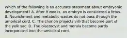 Which of the following is an accurate statement about embryonic development? A. After 9 weeks, an embryo is considered a fetus. B. Nourishment and metabolic wastes do not pass through the umbilical cord. C. The chorion projects villi that become part of the yolk sac. D. The blastocyst and morula become partly incorporated into the umbilical cord.