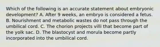 Which of the following is an accurate statement about embryonic development? A. After 9 weeks, an embryo is considered a fetus. B. Nourishment and metabolic wastes do not pass through the umbilical cord. C. The chorion projects villi that become part of the yolk sac. D. The blastocyst and morula become partly incorporated into the umbilical cord.