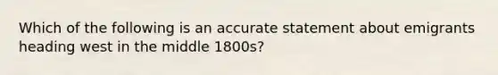 Which of the following is an accurate statement about emigrants heading west in the middle 1800s?