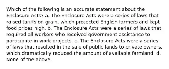 Which of the following is an accurate statement about the Enclosure Acts? a. The Enclosure Acts were a series of laws that raised tariffs on grain, which protected English farmers and kept food prices high. b. The Enclosure Acts were a series of laws that required all workers who received government assistance to participate in work projects. c. The Enclosure Acts were a series of laws that resulted in the sale of public lands to private owners, which dramatically reduced the amount of available farmland. d. None of the above.