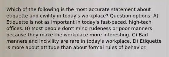 Which of the following is the most accurate statement about etiquette and civility in today's workplace? Question options: A) Etiquette is not as important in today's fast-paced, high-tech offices. B) Most people don't mind rudeness or poor manners because they make the workplace more interesting. C) Bad manners and incivility are rare in today's workplace. D) Etiquette is more about attitude than about formal rules of behavior.