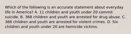 Which of the following is an accurate statement about everyday life in America? A. 11 children and youth under 20 commit suicide. B. 368 children and youth are arrested for drug abuse. C. 368 children and youth are arrested for violent crimes. D. Six children and youth under 20 are homicide victims.