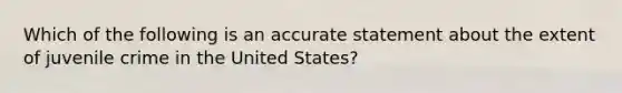 Which of the following is an accurate statement about the extent of juvenile crime in the United States?