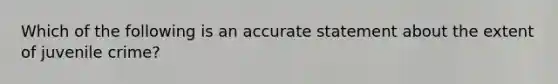 Which of the following is an accurate statement about the extent of juvenile crime?