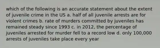 which of the following is an accurate statement about the extent of juvenile crime in the US a. half of all juvenile arrests are for violent crimes b. rate of murders committed by juveniles has remained steady since 1993 c. in 2012, the percentage of juveniles arrested for murder fell to a record low d. only 100,000 arrests of juveniles take place every year