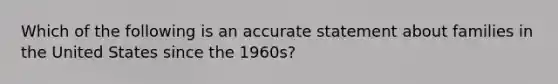 Which of the following is an accurate statement about families in the United States since the 1960s?