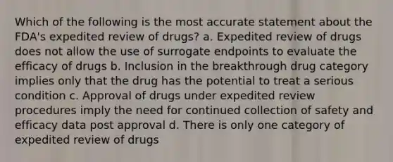 Which of the following is the most accurate statement about the FDA's expedited review of drugs? a. Expedited review of drugs does not allow the use of surrogate endpoints to evaluate the efficacy of drugs b. Inclusion in the breakthrough drug category implies only that the drug has the potential to treat a serious condition c. Approval of drugs under expedited review procedures imply the need for continued collection of safety and efficacy data post approval d. There is only one category of expedited review of drugs