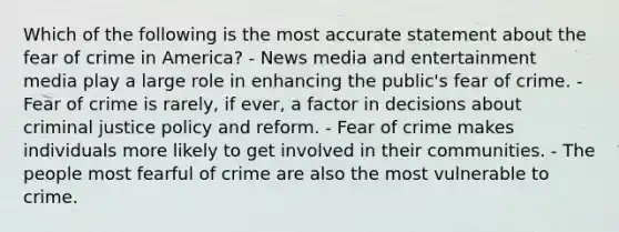 Which of the following is the most accurate statement about the fear of crime in America? - News media and entertainment media play a large role in enhancing the public's fear of crime. - Fear of crime is rarely, if ever, a factor in decisions about criminal justice policy and reform. - Fear of crime makes individuals more likely to get involved in their communities. - The people most fearful of crime are also the most vulnerable to crime.