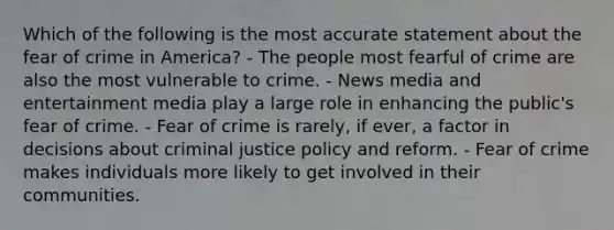 Which of the following is the most accurate statement about the fear of crime in America? - The people most fearful of crime are also the most vulnerable to crime. - News media and entertainment media play a large role in enhancing the public's fear of crime. - Fear of crime is rarely, if ever, a factor in decisions about criminal justice policy and reform. - Fear of crime makes individuals more likely to get involved in their communities.