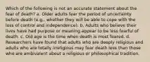 Which of the following is not an accurate statement about the fear of death? a. Older adults fear the period of uncertainty before death (e.g., whether they will be able to cope with the loss of control and independence). b. Adults who believe their lives have had purpose or meaning appear to be less fearful of death. c. Old age is the time when death is most feared. d. Researchers have found that adults who are deeply religious and adults who are totally irreligious may fear death less than those who are ambivalent about a religious or philosophical tradition.