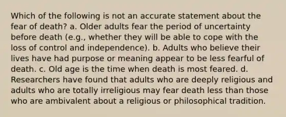 Which of the following is not an accurate statement about the fear of death? a. Older adults fear the period of uncertainty before death (e.g., whether they will be able to cope with the loss of control and independence). b. Adults who believe their lives have had purpose or meaning appear to be less fearful of death. c. Old age is the time when death is most feared. d. Researchers have found that adults who are deeply religious and adults who are totally irreligious may fear death less than those who are ambivalent about a religious or philosophical tradition.