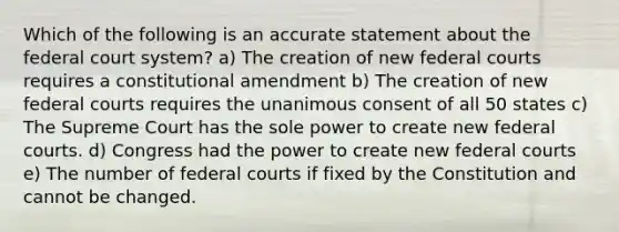 Which of the following is an accurate statement about the federal court system? a) The creation of new federal courts requires a constitutional amendment b) The creation of new federal courts requires the unanimous consent of all 50 states c) The Supreme Court has the sole power to create new federal courts. d) Congress had the power to create new federal courts e) The number of federal courts if fixed by the Constitution and cannot be changed.