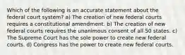 Which of the following is an accurate statement about the federal court system? a) The creation of new federal courts requires a constitutional amendment. b) The creation of new federal courts requires the unanimous consent of all 50 states. c) The Supreme Court has the sole power to create new federal courts. d) Congress has the power to create new federal courts.