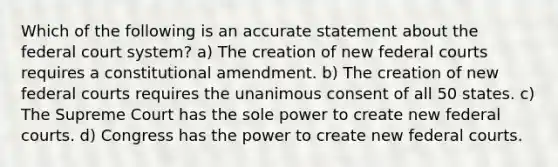 Which of the following is an accurate statement about the federal court system? a) The creation of new federal courts requires a constitutional amendment. b) The creation of new federal courts requires the unanimous consent of all 50 states. c) The Supreme Court has the sole power to create new federal courts. d) Congress has the power to create new federal courts.