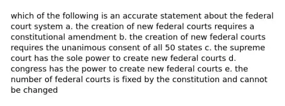 which of the following is an accurate statement about the federal court system a. the creation of new federal courts requires a constitutional amendment b. the creation of new federal courts requires the unanimous consent of all 50 states c. the supreme court has the sole power to create new federal courts d. congress has the power to create new federal courts e. the number of federal courts is fixed by the constitution and cannot be changed