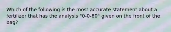 Which of the following is the most accurate statement about a fertilizer that has the analysis "0-0-60" given on the front of the bag?