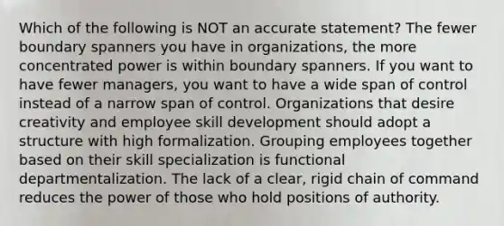 Which of the following is NOT an accurate statement? The fewer boundary spanners you have in organizations, the more concentrated power is within boundary spanners. If you want to have fewer managers, you want to have a wide span of control instead of a narrow span of control. Organizations that desire creativity and employee skill development should adopt a structure with high formalization. Grouping employees together based on their skill specialization is functional departmentalization. The lack of a clear, rigid chain of command reduces the power of those who hold positions of authority.