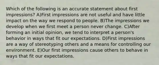 Which of the following is an accurate statement about first impressions? A)First impressions are not useful and have little impact on the way we respond to people. B)The impressions we develop when we first meet a person never change. C)After forming an initial opinion, we tend to interpret a person's behavior in ways that fit our expectations. D)First impressions are a way of stereotyping others and a means for controlling our environment. E)Our first impressions cause others to behave in ways that fit our expectations.