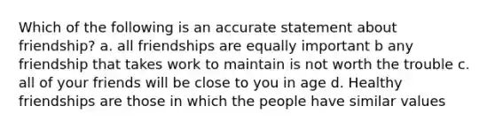 Which of the following is an accurate statement about friendship? a. all friendships are equally important b any friendship that takes work to maintain is not worth the trouble c. all of your friends will be close to you in age d. Healthy friendships are those in which the people have similar values