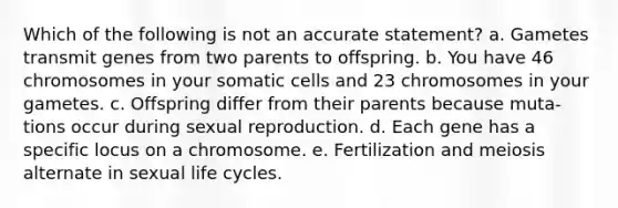 Which of the following is not an accurate statement? a. Gametes transmit genes from two parents to offspring. b. You have 46 chromosomes in your somatic cells and 23 chromosomes in your gametes. c. Offspring differ from their parents because muta- tions occur during sexual reproduction. d. Each gene has a specific locus on a chromosome. e. Fertilization and meiosis alternate in sexual life cycles.