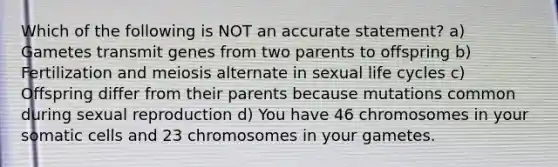 Which of the following is NOT an accurate statement? a) Gametes transmit genes from two parents to offspring b) Fertilization and meiosis alternate in sexual life cycles c) Offspring differ from their parents because mutations common during sexual reproduction d) You have 46 chromosomes in your somatic cells and 23 chromosomes in your gametes.